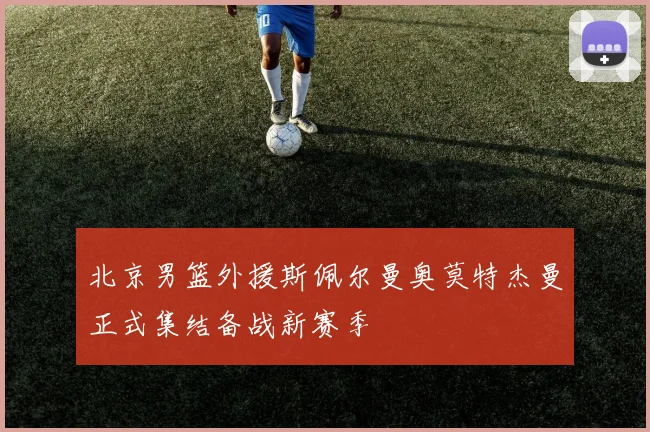 北京男篮外援斯佩尔曼奥莫特杰曼正式集结备战新赛季