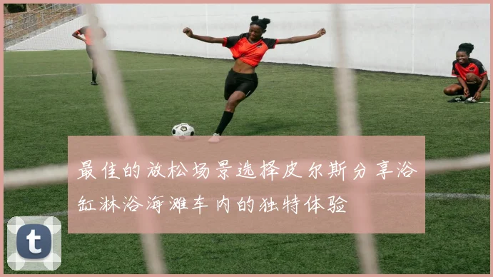 最佳的放松场景选择皮尔斯分享浴缸淋浴海滩车内的独特体验