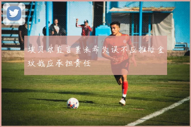 埃贝尔直言基米希失误不应推给金玟哉应承担责任