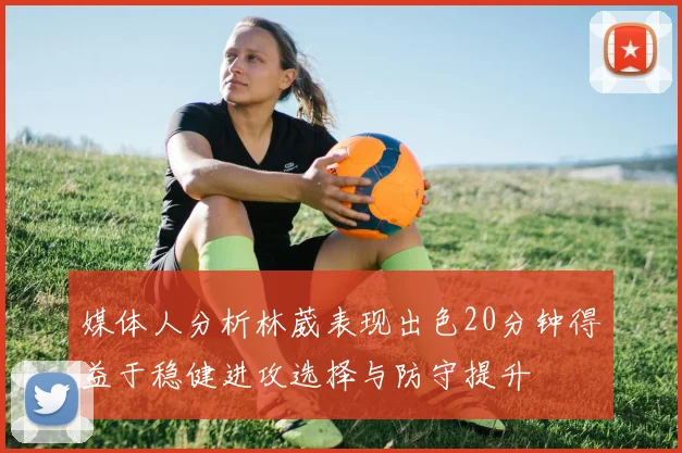 媒体人分析林葳表现出色20分钟得益于稳健进攻选择与防守提升