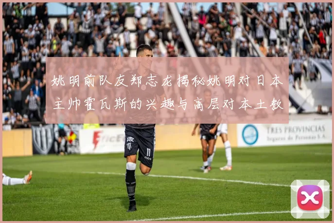 姚明前队友郑志龙揭秘姚明对日本主帅霍瓦斯的兴趣与高层对本土教练的偏好