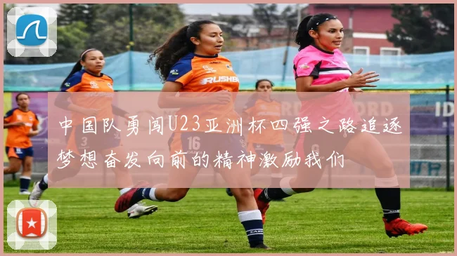 中国队勇闯U23亚洲杯四强之路追逐梦想奋发向前的精神激励我们