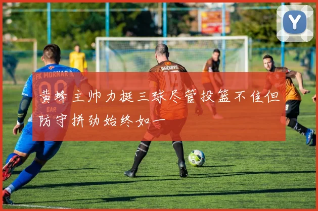 黄蜂主帅力挺三球尽管投篮不佳但防守拼劲始终如一