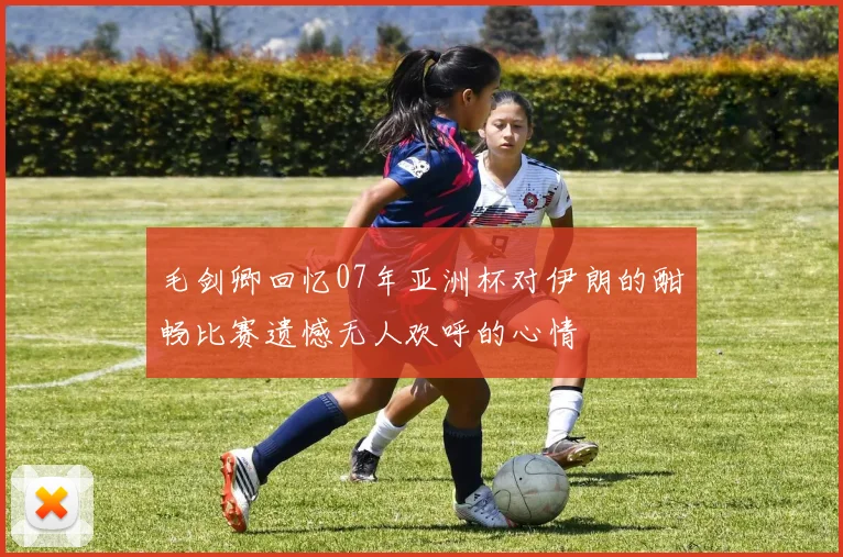 毛剑卿回忆07年亚洲杯对伊朗的酣畅比赛遗憾无人欢呼的心情