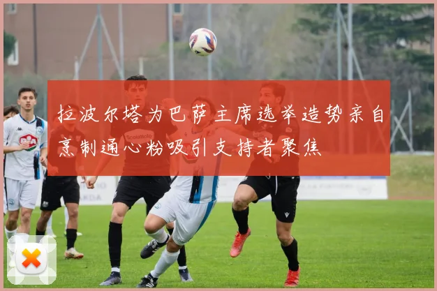 拉波尔塔为巴萨主席选举造势亲自烹制通心粉吸引支持者聚焦