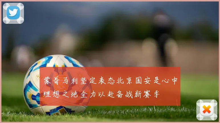 蒙哥马利坚定表态北京国安是心中理想之地全力以赴备战新赛季