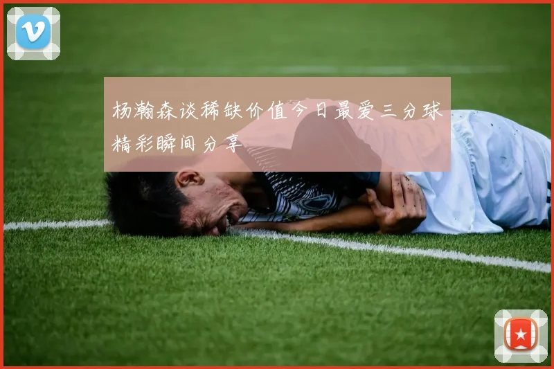 杨瀚森谈稀缺价值今日最爱三分球精彩瞬间分享