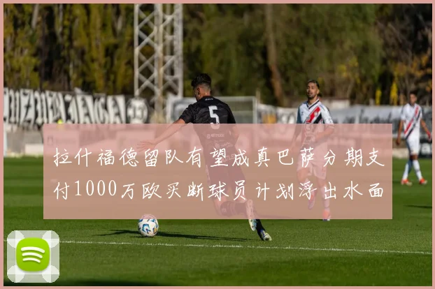 拉什福德留队有望成真巴萨分期支付1000万欧买断球员计划浮出水面