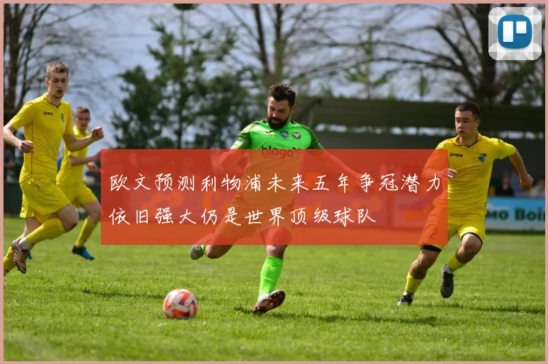 欧文预测利物浦未来五年争冠潜力依旧强大仍是世界顶级球队