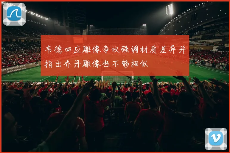 韦德回应雕像争议强调材质差异并指出乔丹雕像也不够相似