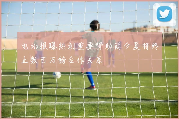 电讯报曝热刺重要赞助商今夏将终止数百万镑合作关系