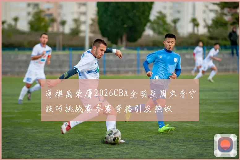 蒋祺禹荣膺2026CBA全明星周末李宁技巧挑战赛参赛资格引发热议