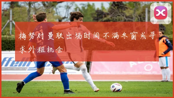 梅努对曼联出场时间不满冬窗或寻求外租机会