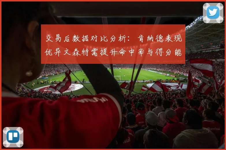 交易后数据对比分析：肯纳德表现优异文森特需提升命中率与得分能力