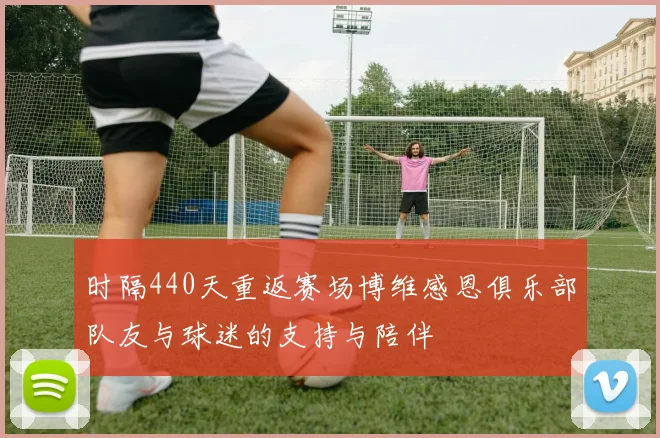 时隔440天重返赛场博维感恩俱乐部队友与球迷的支持与陪伴