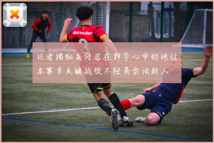 记者揭秘高诗岩在郭导心中的地位本赛季关键战役不轻易尝试新人