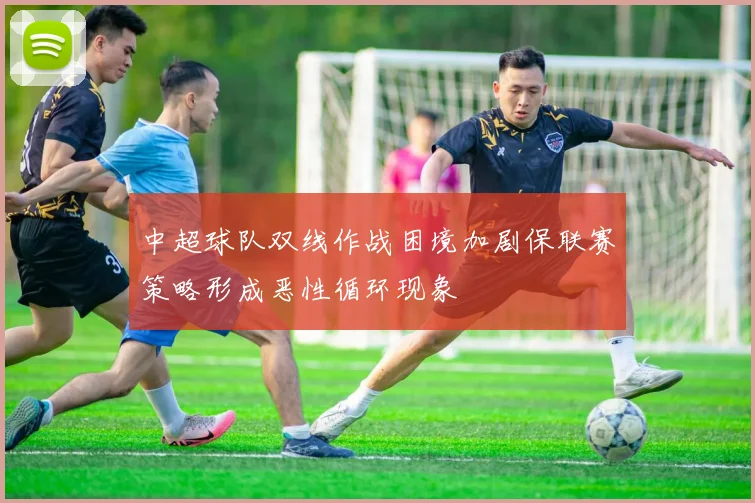 中超球队双线作战困境加剧保联赛策略形成恶性循环现象