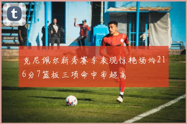 克尼佩尔新秀赛季表现惊艳场均216分7篮板三项命中率超高