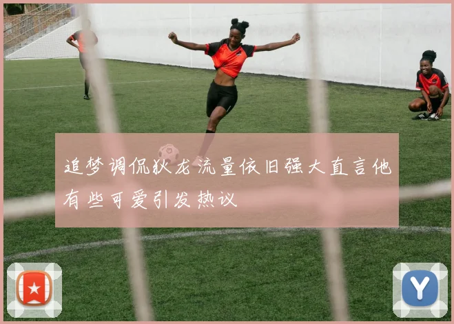 追梦调侃狄龙流量依旧强大直言他有些可爱引发热议