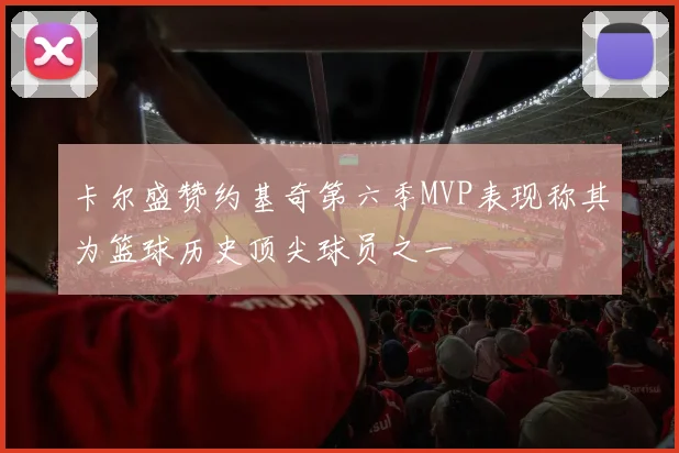 卡尔盛赞约基奇第六季MVP表现称其为篮球历史顶尖球员之一