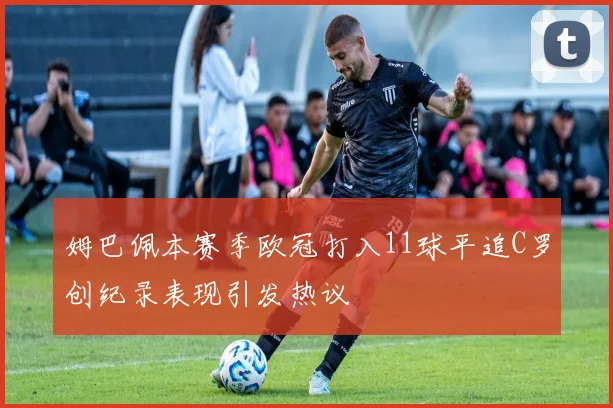 姆巴佩本赛季欧冠打入11球平追C罗创纪录表现引发热议