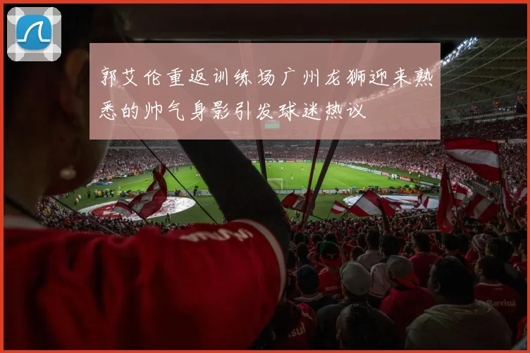 郭艾伦重返训练场广州龙狮迎来熟悉的帅气身影引发球迷热议