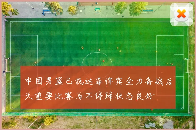 中国男篮已抵达菲律宾全力备战后天重要比赛马不停蹄状态良好