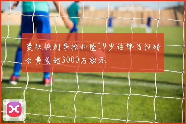 曼联热刺争抢科隆19岁边锋马拉转会费或超3000万欧元
