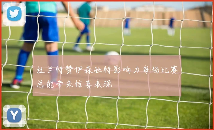 杜兰特赞伊森独特影响力每场比赛总能带来惊喜表现