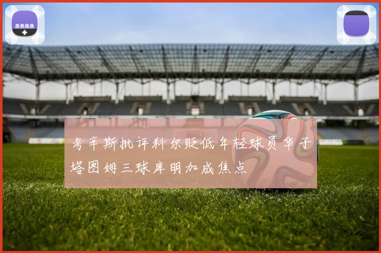 考辛斯批评科尔贬低年轻球员华子塔图姆三球库明加成焦点