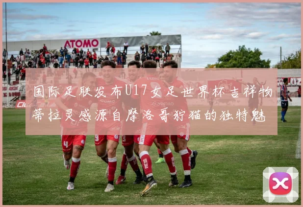 国际足联发布U17女足世界杯吉祥物蒂拉灵感源自摩洛哥狞猫的独特魅力