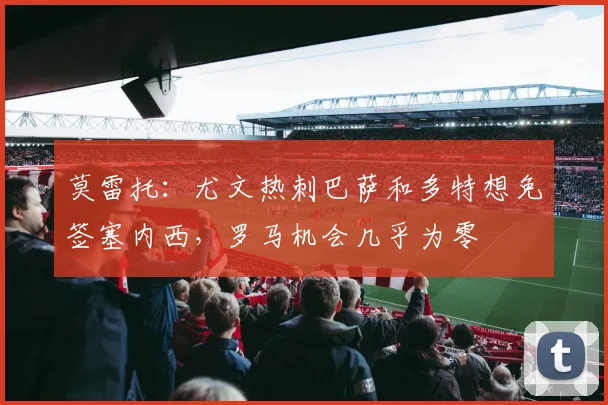 莫雷托：尤文热刺巴萨和多特想免签塞内西，罗马机会几乎为零