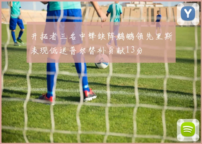 开拓者三名中锋缺阵鹈鹕领先里斯表现低迷普尔替补贡献13分