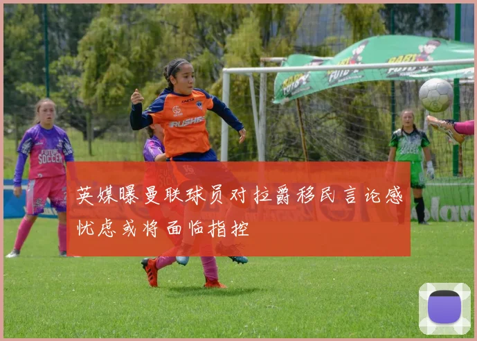 英媒曝曼联球员对拉爵移民言论感忧虑或将面临指控