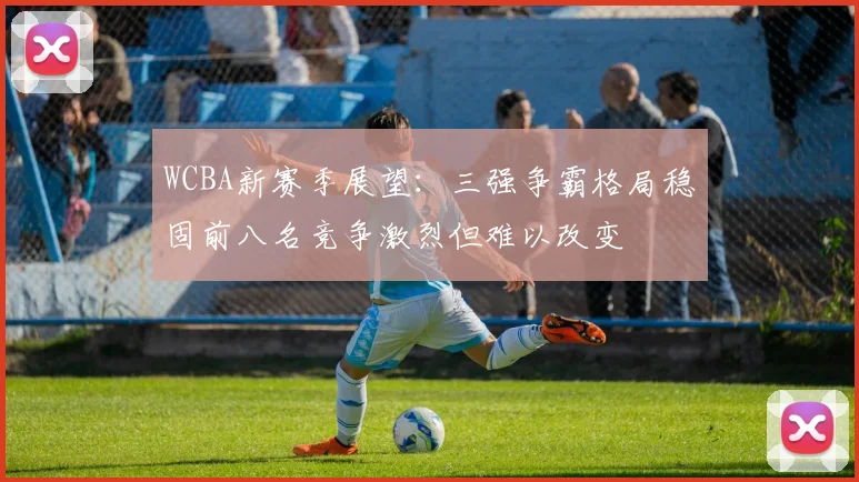 WCBA新赛季展望：三强争霸格局稳固前八名竞争激烈但难以改变