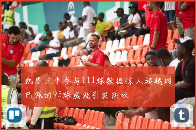 凯恩三季参与111球数据惊人超越姆巴佩的95球成就引发热议