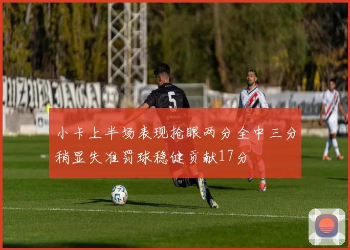 小卡上半场表现抢眼两分全中三分稍显失准罚球稳健贡献17分