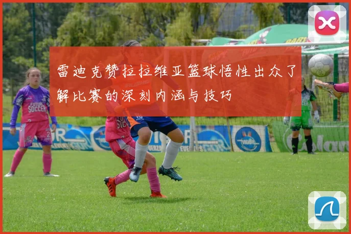 雷迪克赞拉拉维亚篮球悟性出众了解比赛的深刻内涵与技巧